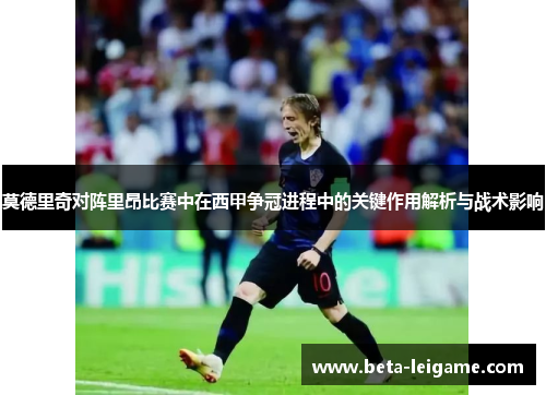 莫德里奇对阵里昂比赛中在西甲争冠进程中的关键作用解析与战术影响