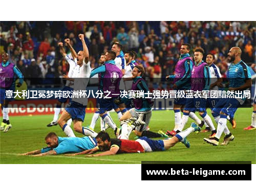 意大利卫冕梦碎欧洲杯八分之一决赛瑞士强势晋级蓝衣军团黯然出局
