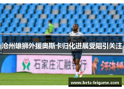 沧州雄狮外援奥斯卡归化进展受阻引关注